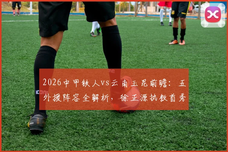 2026中甲铁人vs云南玉昆前瞻：五外援阵容全解析，徐正源执教首秀战术看点与胜负预测