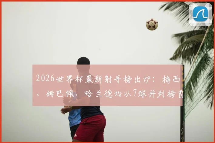 2026世界杯最新射手榜出炉:梅西、姆巴佩、哈兰德均以7球并列榜首,C罗、凯恩等巨星紧随其后