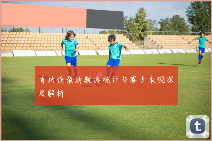 肯纳德最新数据统计与赛季表现深度解析