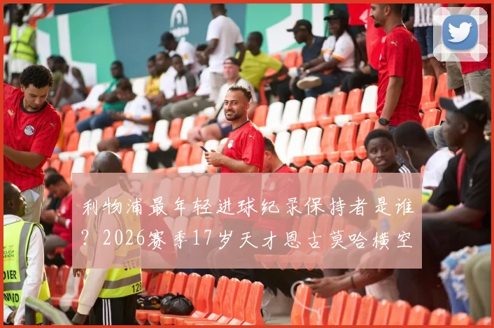 利物浦最年轻进球纪录保持者是谁？2026赛季17岁天才恩古莫哈横空出世，连续破门数据及青训前景解析