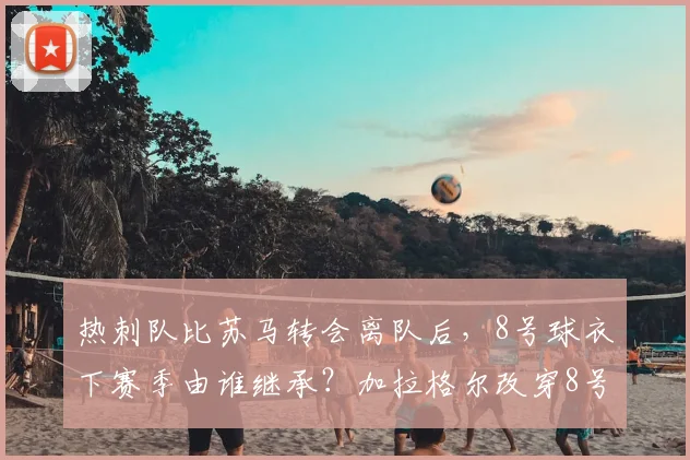 热刺队比苏马转会离队后，8号球衣下赛季由谁继承？加拉格尔改穿8号球衣的官方公告与球迷看法