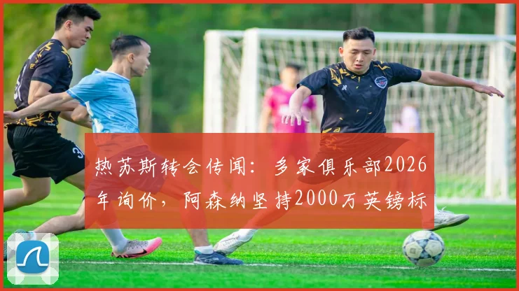 热苏斯转会传闻：多家俱乐部2026年询价，阿森纳坚持2000万英镑标价