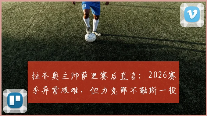 拉齐奥主帅萨里赛后直言：2026赛季异常艰难，但力克那不勒斯一役为球队指明方向与未来希望