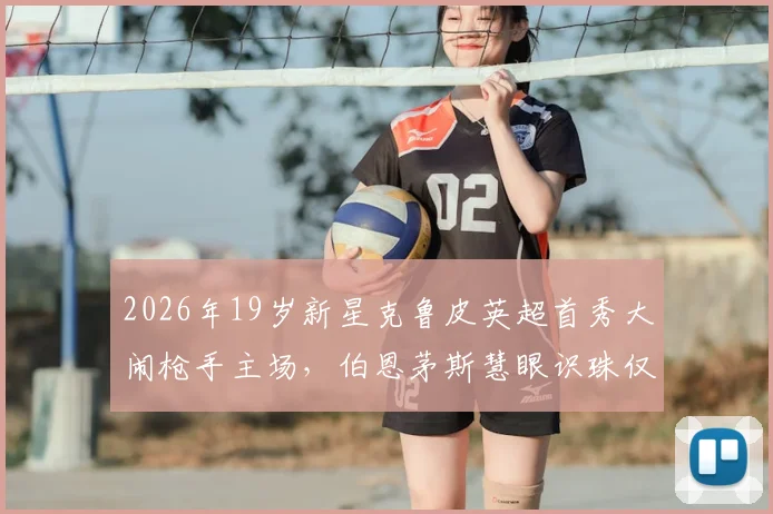 2026年19岁新星克鲁皮英超首秀大闹枪手主场，伯恩茅斯慧眼识珠仅用1200万英镑签约