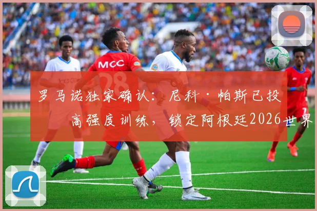 罗马诺独家确认：尼科·帕斯已投入高强度训练，锁定阿根廷2026世界杯席位无悬念