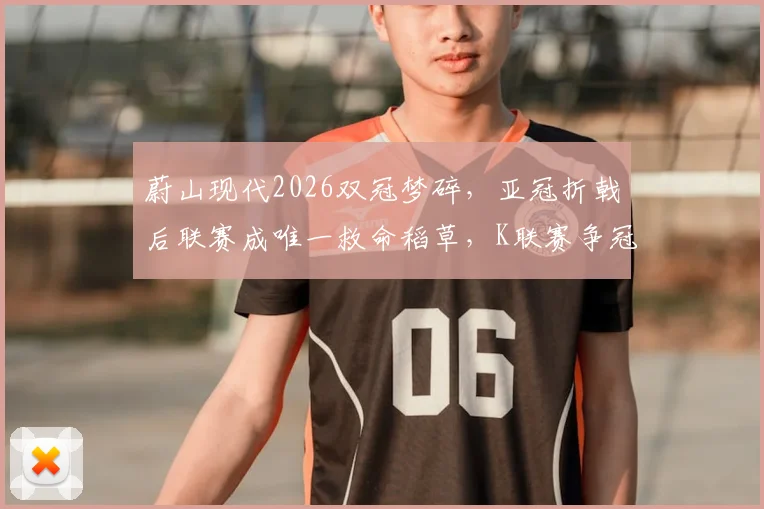 蔚山现代2026双冠梦碎,亚冠折戟后联赛成唯一救命稻草,K联赛争冠形势全面解析