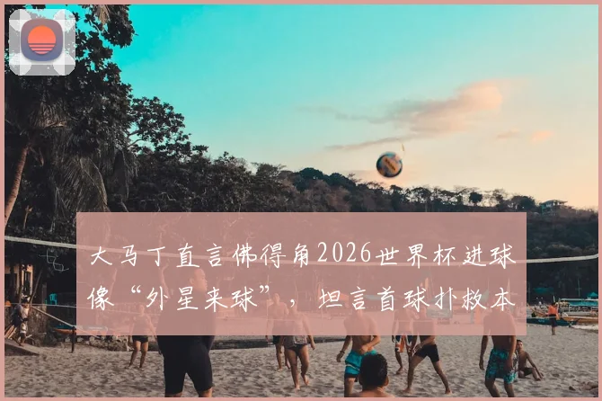 大马丁直言佛得角2026世界杯进球像“外星来球”，坦言首球扑救本可更佳，浅析顶级门将的赛后复盘
