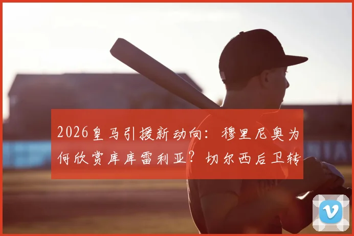 2026皇马引援新动向：穆里尼奥为何欣赏库库雷利亚？切尔西后卫转会传闻深度解读