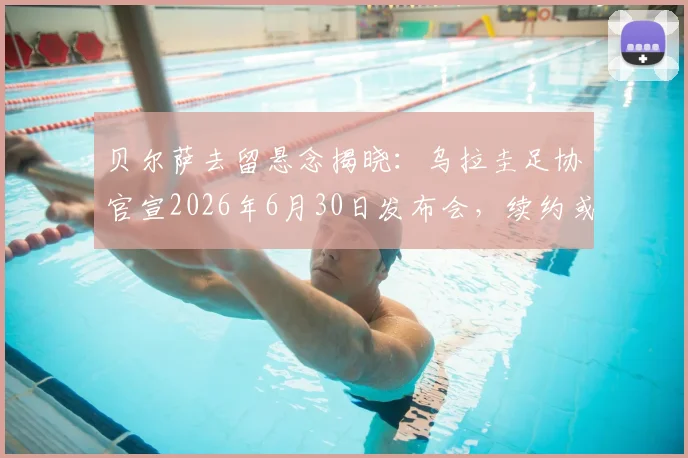 贝尔萨去留悬念揭晓：乌拉圭足协官宣2026年6月30日发布会，续约或离任引关注