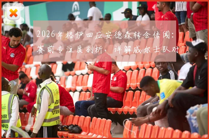 2026年格伊回应安德森转会传闻:赛前专注度剖析,详解威尔士队对阵巴拿马的备战策略与争胜决心