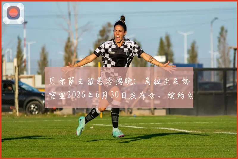 贝尔萨去留悬念揭晓:乌拉圭足协官宣2026年6月30日发布会,续约或离任引关注