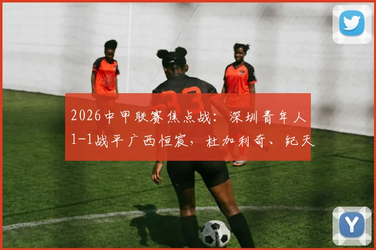 2026中甲联赛焦点战:深圳青年人1-1战平广西恒宸,杜加利奇、纪天乐分别建功,附全场战报与进球分析