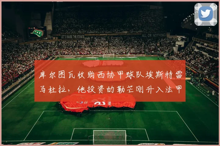 库尔图瓦收购西协甲球队埃斯特雷马杜拉,他投资的勒芒刚升入法甲:球员投资足球俱乐部的商业版图分析