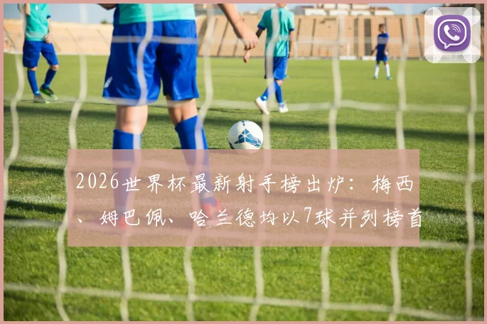 2026世界杯最新射手榜出炉：梅西、姆巴佩、哈兰德均以7球并列榜首，C罗、凯恩等巨星紧随其后