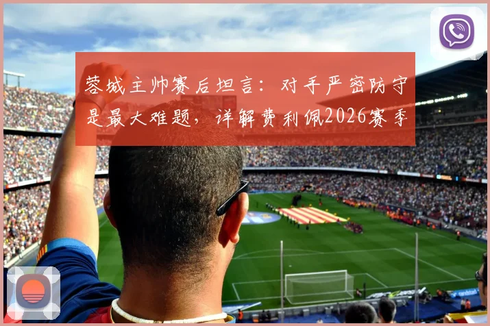 蓉城主帅赛后坦言:对手严密防守是最大难题,详解费利佩2026赛季关键作用与战术影响