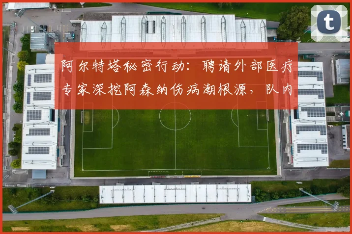 阿尔特塔秘密行动：聘请外部医疗专家深挖阿森纳伤病潮根源，队内训练强度成调查重点