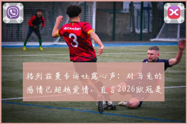 格列兹曼专访吐露心声:对马竞的感情已超越爱情,直言2026欧冠是终极目标,解析其床单军团历史地位