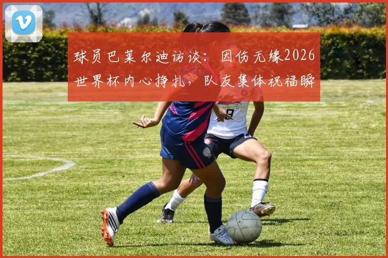 球员巴莱尔迪访谈：因伤无缘2026世界杯内心挣扎，队友集体祝福瞬间令人动容