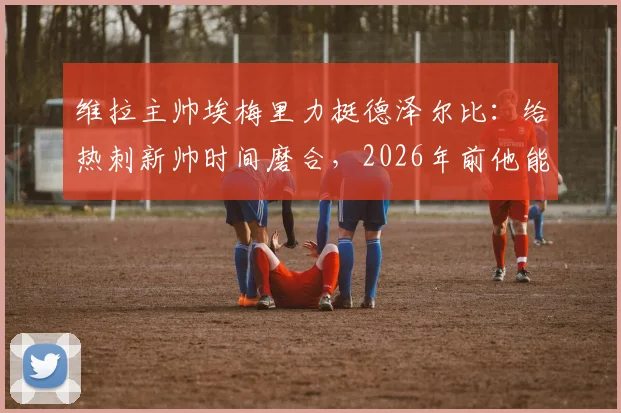 维拉主帅埃梅里力挺德泽尔比：给热刺新帅时间磨合，2026年前他能率队取得成功