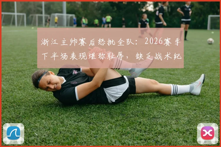 浙江主帅赛后怒批全队:2026赛季下半场表现堪称耻辱,缺乏战术纪律不可接受,发布会实录