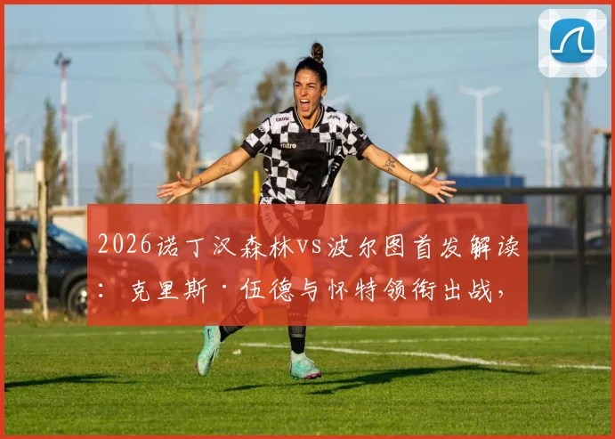 2026诺丁汉森林vs波尔图首发解读：克里斯·伍德与怀特领衔出战，奥多伊替补待命缘由解析