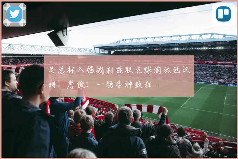 足总杯八强战利兹联点球淘汰西汉姆！詹俊：一场各种疯狂