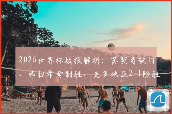2026世界杯战报解析：苏契奇破门、弗拉希奇制胜，克罗地亚2-1险胜加纳，格子军团出线形势分析