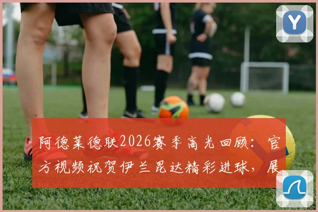 阿德莱德联2026赛季高光回顾：官方视频祝贺伊兰昆达精彩进球，展现母队与球员深厚情谊