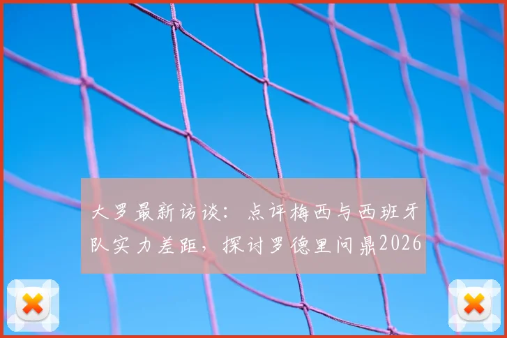 大罗最新访谈:点评梅西与西班牙队实力差距,探讨罗德里问鼎2026世界杯金球奖可能性