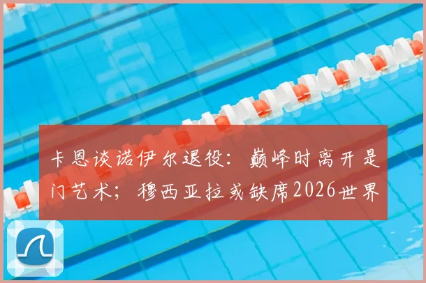 卡恩谈诺伊尔退役：巅峰时离开是门艺术；穆西亚拉或缺席2026世界杯深度解读