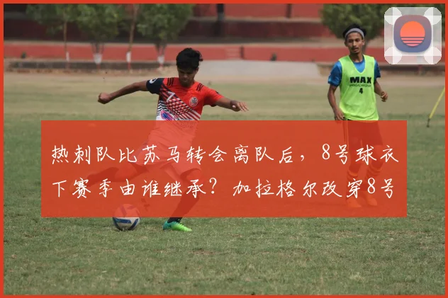 热刺队比苏马转会离队后，8号球衣下赛季由谁继承？加拉格尔改穿8号球衣的官方公告与球迷看法
