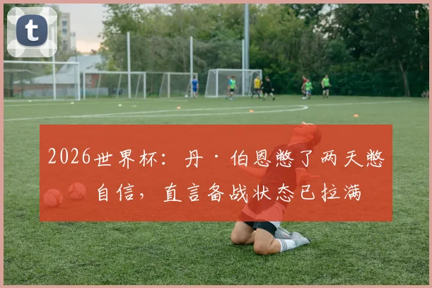2026世界杯:丹·伯恩憋了两天憋出自信,直言备战状态已拉满