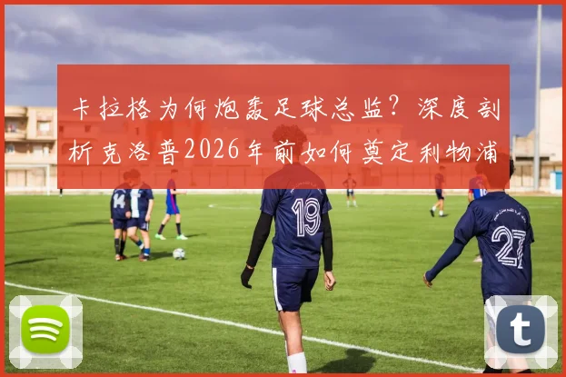 卡拉格为何炮轰足球总监？深度剖析克洛普2026年前如何奠定利物浦崛起基石