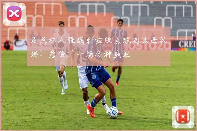 足总杯八强战利兹联点球淘汰西汉姆!詹俊:一场各种疯狂