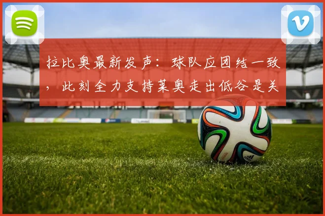 拉比奥最新发声：球队应团结一致，此刻全力支持莱奥走出低谷是关键