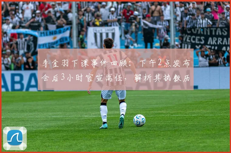 李金羽下课事件回顾：下午2点发布会后3小时官宣离任，解析其执教历程与球队后续影响