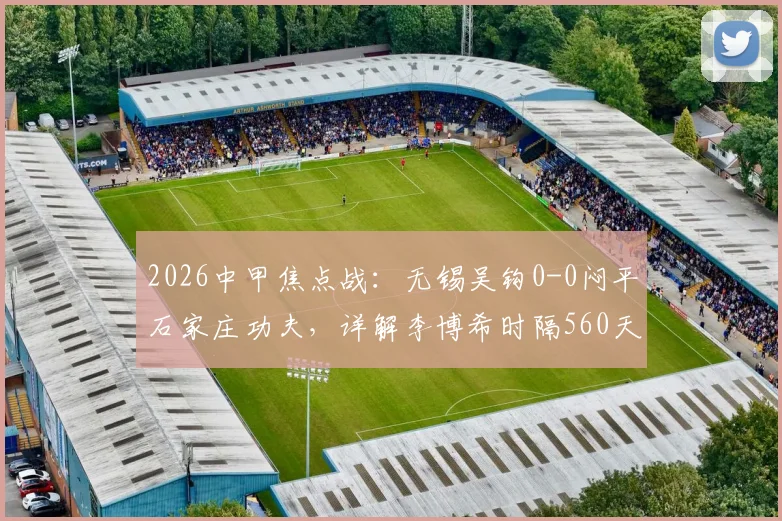 2026中甲焦点战：无锡吴钩0-0闷平石家庄功夫，详解李博希时隔560天替补复出背后故事