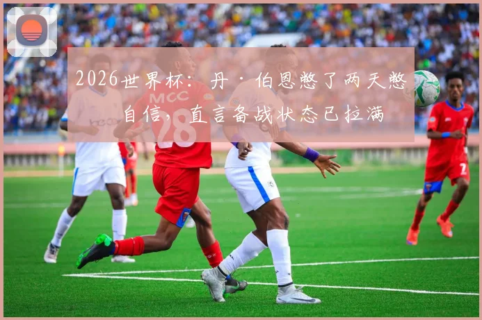 2026世界杯：丹·伯恩憋了两天憋出自信，直言备战状态已拉满