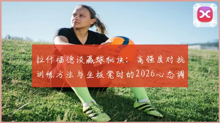 拉什福德谈赢球秘诀：高强度对抗训练方法与坐板凳时的2026心态调整指南