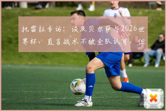 托雷拉专访：谈及贝尔萨与2026世界杯，直言战术不被全队认可，但寄予厚望