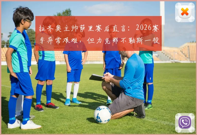 拉齐奥主帅萨里赛后直言:2026赛季异常艰难,但力克那不勒斯一役为球队指明方向与未来希望