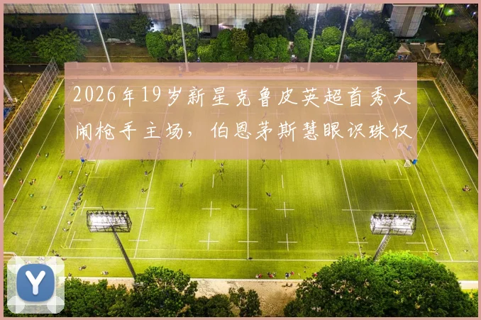 2026年19岁新星克鲁皮英超首秀大闹枪手主场,伯恩茅斯慧眼识珠仅用1200万英镑签约