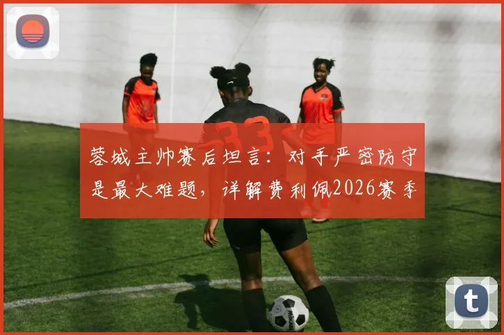 蓉城主帅赛后坦言：对手严密防守是最大难题，详解费利佩2026赛季关键作用与战术影响