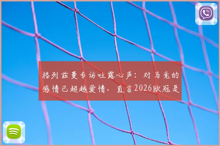 格列兹曼专访吐露心声：对马竞的感情已超越爱情，直言2026欧冠是终极目标，解析其床单军团历史地位
