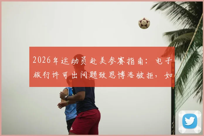 2026年运动员赴美参赛指南:电子旅行许可出问题致恩博洛被拒,如何避免重蹈覆辙