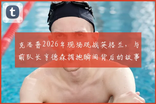 克洛普2026年现场观战英格兰，与前队长亨德森拥抱瞬间背后的故事与情感解读