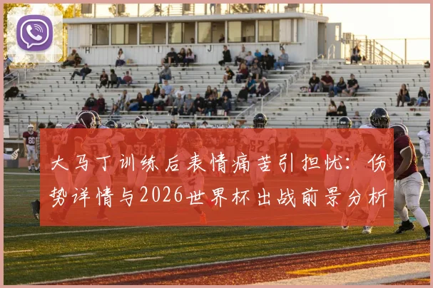 大马丁训练后表情痛苦引担忧：伤势详情与2026世界杯出战前景分析