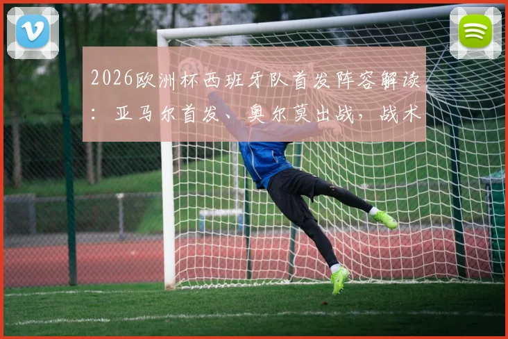 2026欧洲杯西班牙队首发阵容解读：亚马尔首发、奥尔莫出战，战术调整深度解析