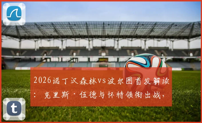 2026诺丁汉森林vs波尔图首发解读：克里斯·伍德与怀特领衔出战，奥多伊替补待命缘由解析