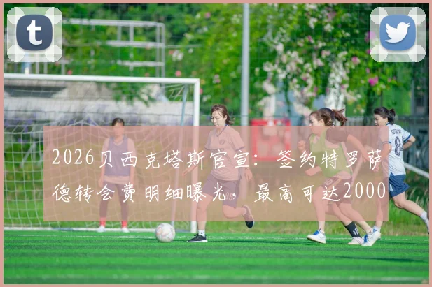 2026贝西克塔斯官宣:签约特罗萨德转会费明细曝光,最高可达2000万欧元